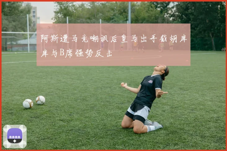 阿斯遭马竞嘲讽后皇马出手截胡库库与B席强势反击