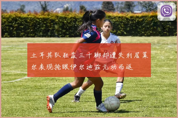 土耳其队狂轰三十脚却遭失利居莱尔表现抢眼伊尔迪兹无功而返