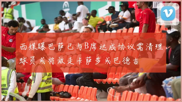 西媒曝巴萨已与B席达成协议需清理球员或将放走卡萨多或巴德吉