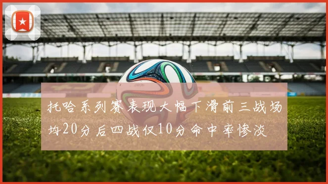 托哈系列赛表现大幅下滑前三战场均20分后四战仅10分命中率惨淡