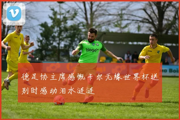 德足协主席感慨卡尔无缘世界杯送别时感动泪水涟涟