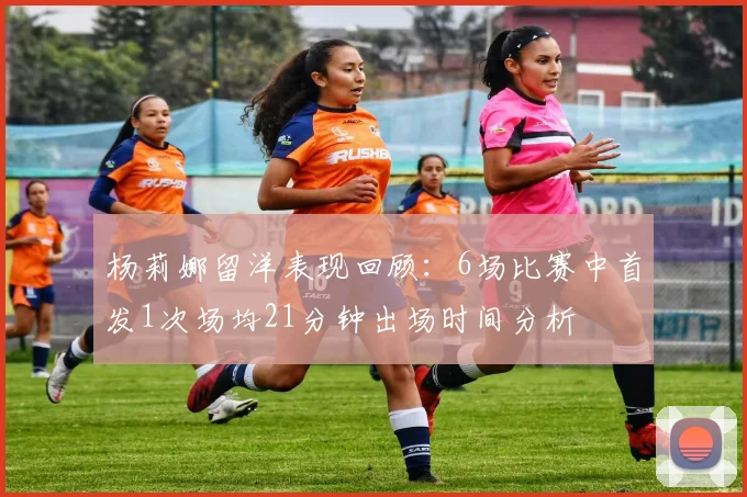 杨莉娜留洋表现回顾：6场比赛中首发1次场均21分钟出场时间分析