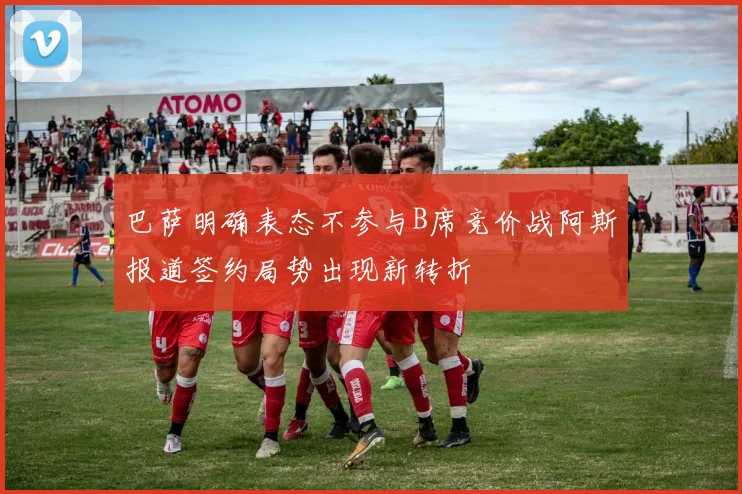 巴萨明确表态不参与B席竞价战阿斯报道签约局势出现新转折