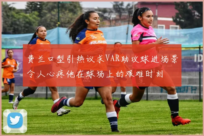 费兰口型引热议求VAR助攻球进场景令人心疼他在球场上的艰难时刻
