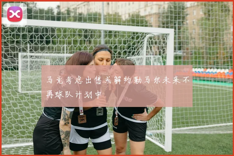马竞考虑出售或解约勒马尔未来不再球队计划中
