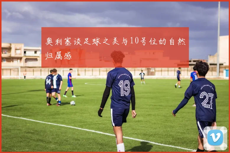奥利塞谈足球之美与10号位的自然归属感