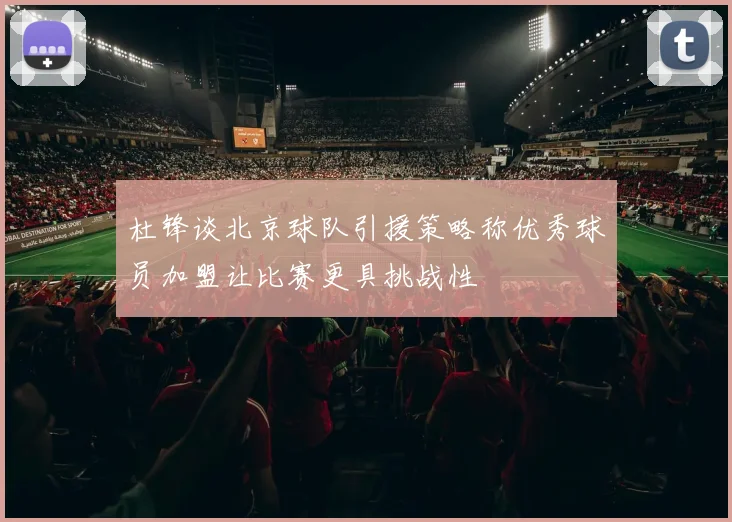 杜锋谈北京球队引援策略称优秀球员加盟让比赛更具挑战性