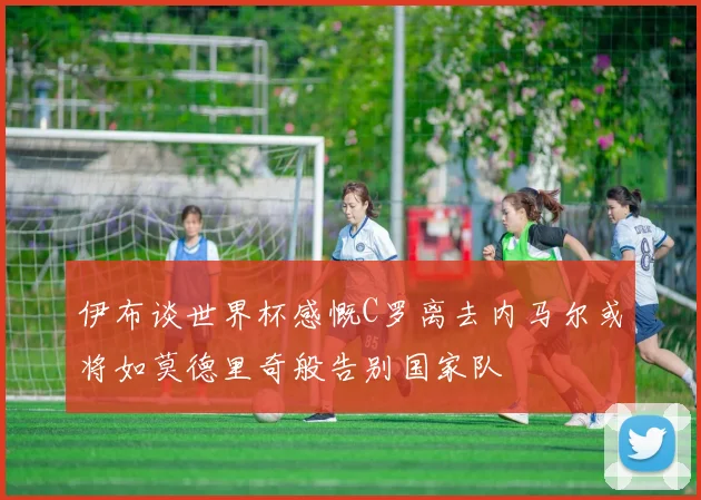 伊布谈世界杯感慨C罗离去内马尔或将如莫德里奇般告别国家队
