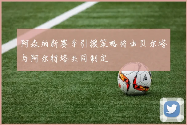 阿森纳新赛季引援策略将由贝尔塔与阿尔特塔共同制定