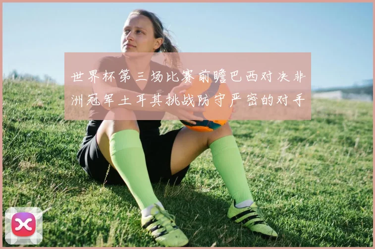世界杯第三场比赛前瞻巴西对决非洲冠军土耳其挑战防守严密的对手