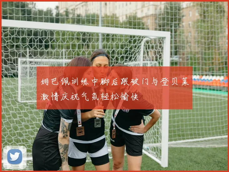 姆巴佩训练中脚后跟破门与登贝莱激情庆祝气氛轻松愉快