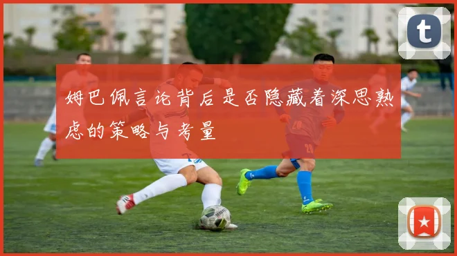 姆巴佩言论背后是否隐藏着深思熟虑的策略与考量