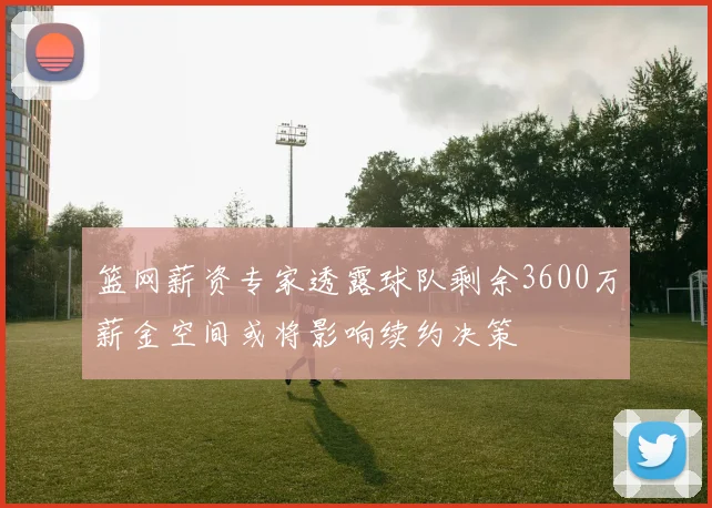 篮网薪资专家透露球队剩余3600万薪金空间或将影响续约决策