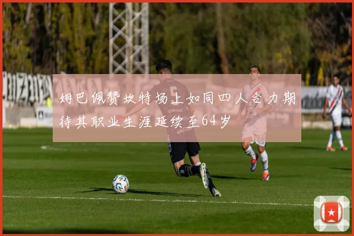 姆巴佩赞坎特场上如同四人合力期待其职业生涯延续至64岁