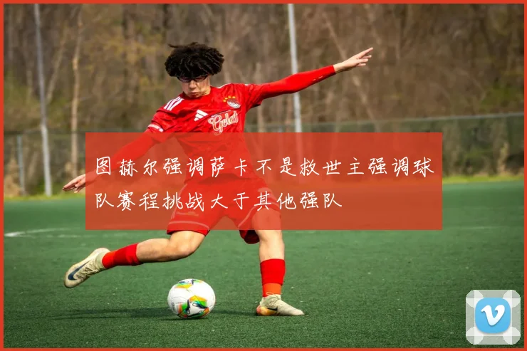 图赫尔强调萨卡不是救世主强调球队赛程挑战大于其他强队