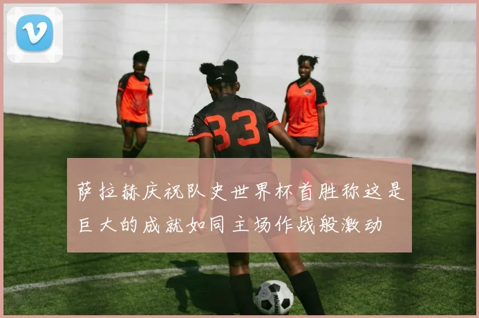 萨拉赫庆祝队史世界杯首胜称这是巨大的成就如同主场作战般激动