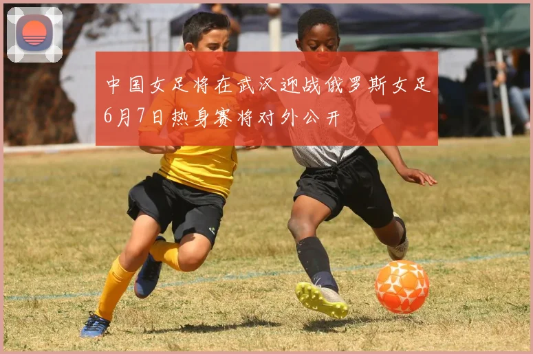 中国女足将在武汉迎战俄罗斯女足6月7日热身赛将对外公开