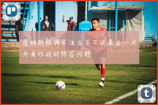詹姆斯强调专注当下不谈最后一次并肩作战的阵容问题