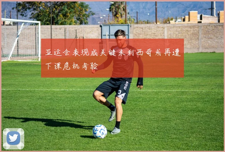 亚运会表现成关键米利西奇或再遭下课危机考验
