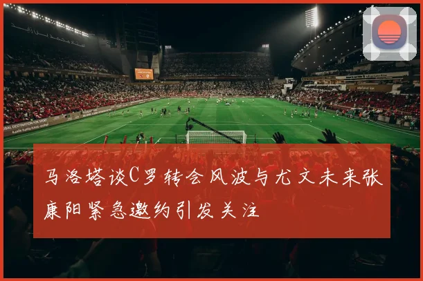马洛塔谈C罗转会风波与尤文未来张康阳紧急邀约引发关注