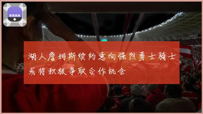 湖人詹姆斯续约意向强烈勇士骑士或将积极争取合作机会