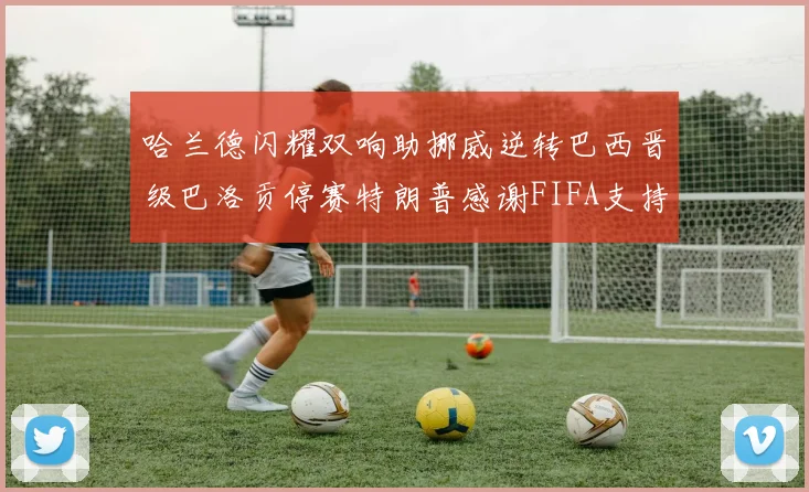 哈兰德闪耀双响助挪威逆转巴西晋级巴洛贡停赛特朗普感谢FIFA支持