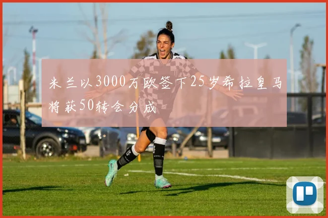 米兰以3000万欧签下25岁希拉皇马将获50转会分成