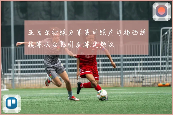 亚马尔社媒分享集训照片与梅西拼接球衣合影引发球迷热议